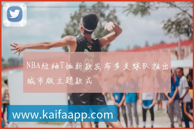 NBA短袖T恤新款发布多支球队推出城市版主题款式